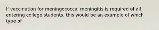 If vaccination for meningococcal meningitis is required of all entering college students, this would be an example of which type of