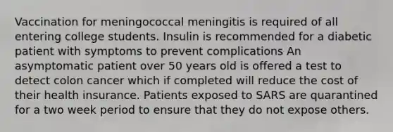 Vaccination for meningococcal meningitis is required of all entering college students. Insulin is recommended for a diabetic patient with symptoms to prevent complications An asymptomatic patient over 50 years old is offered a test to detect colon cancer which if completed will reduce the cost of their health insurance. Patients exposed to SARS are quarantined for a two week period to ensure that they do not expose others.