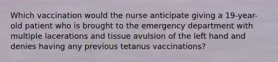 Which vaccination would the nurse anticipate giving a 19-year-old patient who is brought to the emergency department with multiple lacerations and tissue avulsion of the left hand and denies having any previous tetanus vaccinations?