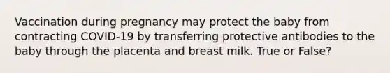 Vaccination during pregnancy may protect the baby from contracting COVID-19 by transferring protective antibodies to the baby through the placenta and breast milk. True or False?