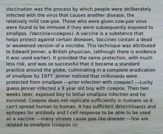 Vaccination was the process by which people were deliberately infected with the virus that causes another disease, the relatively mild cow-pox. Those who were given cow-pox virus were found to be immune if they were subsequently exposed to smallpox. (Vaccinia=cowpox). A vaccine is a substance that helps protect against certain diseases. Vaccines contain a dead or weakened version of a microbe. This technique was attributed to Edward Jenner, a British physician, (although there is evidence it was used earlier). It provided the same protection, with much less risk, and was so successful that it became a standard practice around the globe, culminating in a complete eradication of smallpox by 1977. Jenner noticed that milkmaids were protected from smallpox ---prior infection with cowpox? ---Lucky guess Jenner infected a 9 year old boy with cowpox. Then two weeks later, exposed boy to lethal smallpox infection and he survived. Cowpox does not replicate sufficiently in humans so it can't spread human to human. It has sufficient determinants and epitopes for antibody and t-cell response to be able to be used as a vaccine ---many viruses cause pox-like disease ---few are related to smallpox (cowpox is)