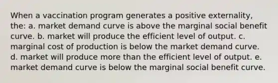 When a vaccination program generates a positive externality, the: a. market demand curve is above the marginal social benefit curve. b. market will produce the efficient level of output. c. marginal cost of production is below the market demand curve. d. market will produce more than the efficient level of output. e. market demand curve is below the marginal social benefit curve.