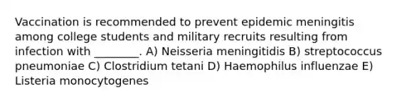 Vaccination is recommended to prevent epidemic meningitis among college students and military recruits resulting from infection with ________. A) Neisseria meningitidis B) streptococcus pneumoniae C) Clostridium tetani D) Haemophilus influenzae E) Listeria monocytogenes