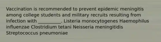 Vaccination is recommended to prevent epidemic meningitis among college students and military recruits resulting from infection with __________. Listeria monocytogenes Haemophilus influenzae Clostridium tetani Neisseria meningitidis Streptococcus pneumoniae