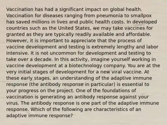 Vaccination has had a significant impact on global health. Vaccination for diseases ranging from pneumonia to smallpox has saved millions in lives and public health costs. In developed countries such as the United States, we may take vaccines for granted as they are typically readily available and affordable. However, it is important to appreciate that the process of vaccine development and testing is extremely lengthy and labor intensive. It is not uncommon for development and testing to take over a decade. In this activity, imagine yourself working in vaccine development at a biotechnology company. You are at the very initial stages of development for a new viral vaccine. At these early stages, an understanding of the adaptive immune response (the antibody response in particular) is essential to your progress on the project. One of the foundations of vaccination is generating an antibody response against your virus. The antibody response is one part of the adaptive immune response. Which of the following are characteristics of an adaptive immune response?