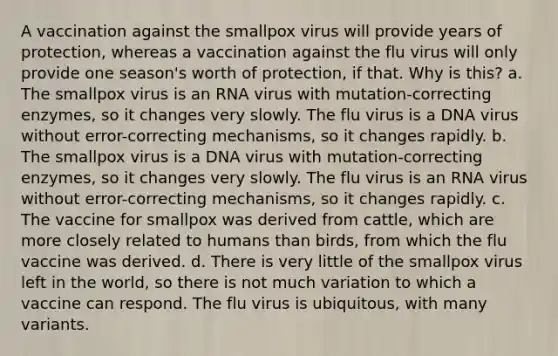 A vaccination against the smallpox virus will provide years of protection, whereas a vaccination against the flu virus will only provide one season's worth of protection, if that. Why is this? a. The smallpox virus is an RNA virus with mutation-correcting enzymes, so it changes very slowly. The flu virus is a DNA virus without error-correcting mechanisms, so it changes rapidly. b. The smallpox virus is a DNA virus with mutation-correcting enzymes, so it changes very slowly. The flu virus is an RNA virus without error-correcting mechanisms, so it changes rapidly. c. The vaccine for smallpox was derived from cattle, which are more closely related to humans than birds, from which the flu vaccine was derived. d. There is very little of the smallpox virus left in the world, so there is not much variation to which a vaccine can respond. The flu virus is ubiquitous, with many variants.