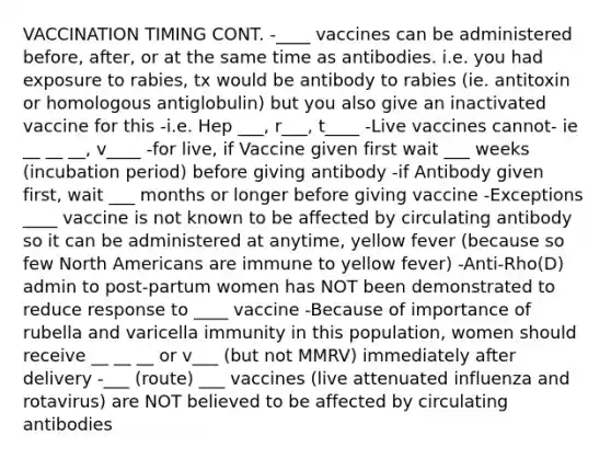 VACCINATION TIMING CONT. -____ vaccines can be administered before, after, or at the same time as antibodies. i.e. you had exposure to rabies, tx would be antibody to rabies (ie. antitoxin or homologous antiglobulin) but you also give an inactivated vaccine for this -i.e. Hep ___, r___, t____ -Live vaccines cannot- ie __ __ __, v____ -for live, if Vaccine given first wait ___ weeks (incubation period) before giving antibody -if Antibody given first, wait ___ months or longer before giving vaccine -Exceptions ____ vaccine is not known to be affected by circulating antibody so it can be administered at anytime, yellow fever (because so few North Americans are immune to yellow fever) -Anti-Rho(D) admin to post-partum women has NOT been demonstrated to reduce response to ____ vaccine -Because of importance of rubella and varicella immunity in this population, women should receive __ __ __ or v___ (but not MMRV) immediately after delivery -___ (route) ___ vaccines (live attenuated influenza and rotavirus) are NOT believed to be affected by circulating antibodies