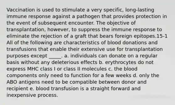 Vaccination is used to stimulate a very specific, long-lasting immune response against a pathogen that provides protection in the event of subsequent encounter. The objective of transplantation, however, to suppress the immune response to eliminate the rejection of a graft that bears foreign epitopes.15-1 All of the following are characteristics of blood donations and transfusions that enable their extensive use for transplantation purposes except _____. a. individuals can donate on a regular basis without any deleterious effects b. erythrocytes do not express MHC class I or class II molecules c. the blood components only need to function for a few weeks d. only the ABO antigens need to be compatible between donor and recipient e. blood transfusion is a straight forward and inexpensive process.