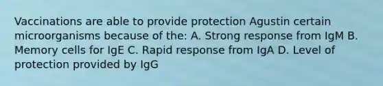 Vaccinations are able to provide protection Agustin certain microorganisms because of the: A. Strong response from IgM B. Memory cells for IgE C. Rapid response from IgA D. Level of protection provided by IgG