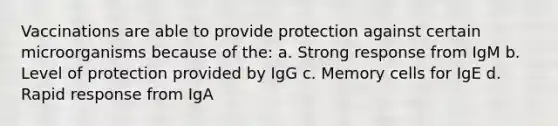 Vaccinations are able to provide protection against certain microorganisms because of the: a. Strong response from IgM b. Level of protection provided by IgG c. Memory cells for IgE d. Rapid response from IgA