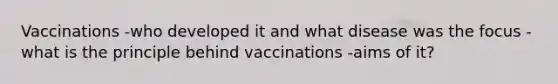 Vaccinations -who developed it and what disease was the focus -what is the principle behind vaccinations -aims of it?