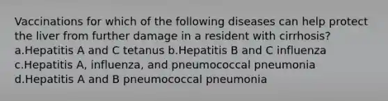 Vaccinations for which of the following diseases can help protect the liver from further damage in a resident with cirrhosis? a.Hepatitis A and C tetanus b.Hepatitis B and C influenza c.Hepatitis A, influenza, and pneumococcal pneumonia d.Hepatitis A and B pneumococcal pneumonia