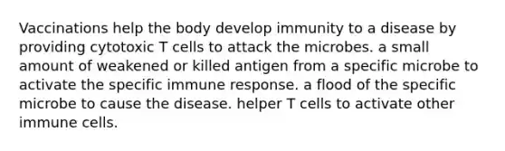 Vaccinations help the body develop immunity to a disease by providing cytotoxic T cells to attack the microbes. a small amount of weakened or killed antigen from a specific microbe to activate the specific immune response. a flood of the specific microbe to cause the disease. helper T cells to activate other immune cells.