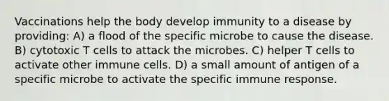 Vaccinations help the body develop immunity to a disease by providing: A) a flood of the specific microbe to cause the disease. B) cytotoxic T cells to attack the microbes. C) helper T cells to activate other immune cells. D) a small amount of antigen of a specific microbe to activate the specific immune response.