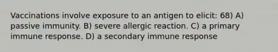 Vaccinations involve exposure to an antigen to elicit: 68) A) passive immunity. B) severe allergic reaction. C) a primary immune response. D) a secondary immune response