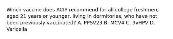 Which vaccine does ACIP recommend for all college freshmen, aged 21 years or younger, living in dormitories, who have not been previously vaccinated? A. PPSV23 B. MCV4 C. 9vHPV D. Varicella