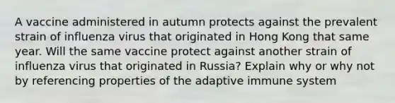 A vaccine administered in autumn protects against the prevalent strain of influenza virus that originated in Hong Kong that same year. Will the same vaccine protect against another strain of influenza virus that originated in Russia? Explain why or why not by referencing properties of the adaptive immune system