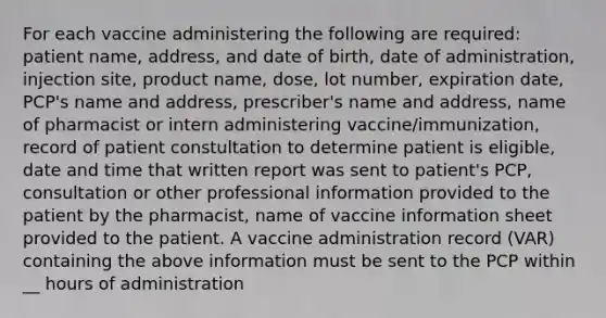 For each vaccine administering the following are required: patient name, address, and date of birth, date of administration, injection site, product name, dose, lot number, expiration date, PCP's name and address, prescriber's name and address, name of pharmacist or intern administering vaccine/immunization, record of patient constultation to determine patient is eligible, date and time that written report was sent to patient's PCP, consultation or other professional information provided to the patient by the pharmacist, name of vaccine information sheet provided to the patient. A vaccine administration record (VAR) containing the above information must be sent to the PCP within __ hours of administration