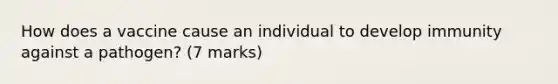 How does a vaccine cause an individual to develop immunity against a pathogen? (7 marks)