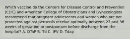 Which vaccine do the Centers for Disease Control and Prevention (CDC) and American College of Obstetricians and Gynecologists recommend that pregnant adolescents and women who are not protected against pertussis receive optimally between 27 and 36 weeks of gestation or postpartum before discharge from the hospital? A. DTaP B. Td C. IPV D. Tdap