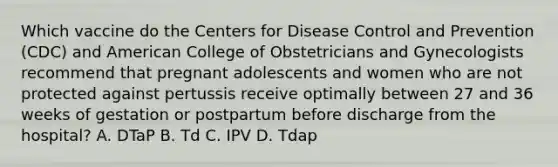 Which vaccine do the Centers for Disease Control and Prevention (CDC) and American College of Obstetricians and Gynecologists recommend that pregnant adolescents and women who are not protected against pertussis receive optimally between 27 and 36 weeks of gestation or postpartum before discharge from the hospital? A. DTaP B. Td C. IPV D. Tdap