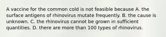 A vaccine for the common cold is not feasible because A. the surface antigens of rhinovirus mutate frequently. B. the cause is unknown. C. the rhinovirus cannot be grown in sufficient quantities. D. there are more than 100 types of rhinovirus.