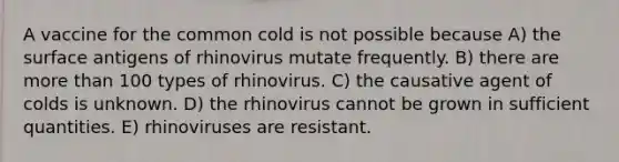 A vaccine for the common cold is not possible because A) the surface antigens of rhinovirus mutate frequently. B) there are more than 100 types of rhinovirus. C) the causative agent of colds is unknown. D) the rhinovirus cannot be grown in sufficient quantities. E) rhinoviruses are resistant.