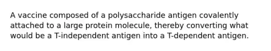 A vaccine composed of a polysaccharide antigen covalently attached to a large protein molecule, thereby converting what would be a T-independent antigen into a T-dependent antigen.