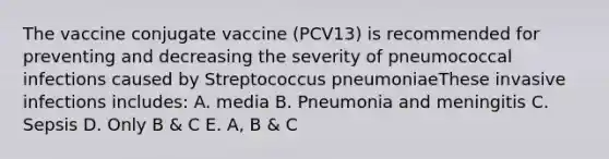 The vaccine conjugate vaccine (PCV13) is recommended for preventing and decreasing the severity of pneumococcal infections caused by Streptococcus pneumoniaeThese invasive infections includes: A. media B. Pneumonia and meningitis C. Sepsis D. Only B & C E. A, B & C