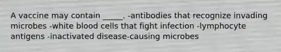 A vaccine may contain _____. -antibodies that recognize invading microbes -white blood cells that fight infection -lymphocyte antigens -inactivated disease-causing microbes