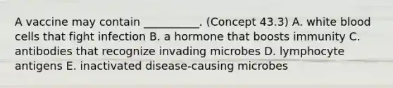 A vaccine may contain __________. (Concept 43.3) A. white blood cells that fight infection B. a hormone that boosts immunity C. antibodies that recognize invading microbes D. lymphocyte antigens E. inactivated disease-causing microbes