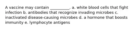 A vaccine may contain __________. a. white blood cells that fight infection b. antibodies that recognize invading microbes c. inactivated disease-causing microbes d. a hormone that boosts immunity e. lymphocyte antigens