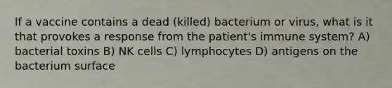 If a vaccine contains a dead (killed) bacterium or virus, what is it that provokes a response from the patient's immune system? A) bacterial toxins B) NK cells C) lymphocytes D) antigens on the bacterium surface