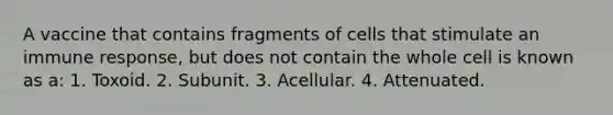 A vaccine that contains fragments of cells that stimulate an immune response, but does not contain the whole cell is known as a: 1. Toxoid. 2. Subunit. 3. Acellular. 4. Attenuated.