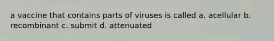 a vaccine that contains parts of viruses is called a. acellular b. recombinant c. submit d. attenuated