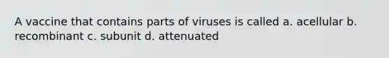 A vaccine that contains parts of viruses is called a. acellular b. recombinant c. subunit d. attenuated