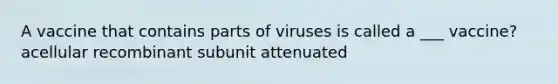 A vaccine that contains parts of viruses is called a ___ vaccine? acellular recombinant subunit attenuated