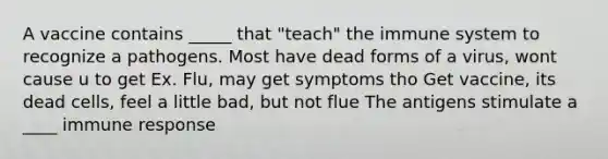 A vaccine contains _____ that "teach" the immune system to recognize a pathogens. Most have dead forms of a virus, wont cause u to get Ex. Flu, may get symptoms tho Get vaccine, its dead cells, feel a little bad, but not flue The antigens stimulate a ____ immune response