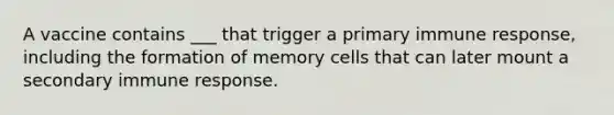 A vaccine contains ___ that trigger a primary immune response, including the formation of memory cells that can later mount a secondary immune response.