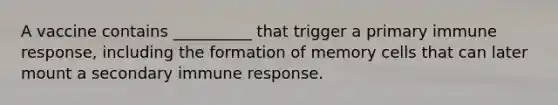 A vaccine contains __________ that trigger a primary immune response, including the formation of memory cells that can later mount a secondary immune response.