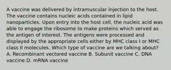 A vaccine was delivered by intramuscular injection to the host. The vaccine contains nucleic acids contained in lipid nanoparticles. Upon entry into the host cell, the nucleic acid was able to engage the ribosome to make proteins which served as the antigen of interest. The antigens were processed and displayed by the appropriate cells either by MHC class I or MHC class II molecules. Which type of vaccine are we talking about? A. Recombinant vectored vaccine B. Subunit vaccine C. DNA vaccine D. mRNA vaccine