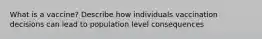 What is a vaccine? Describe how individuals vaccination decisions can lead to population level consequences