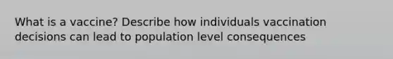 What is a vaccine? Describe how individuals vaccination decisions can lead to population level consequences