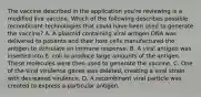 The vaccine described in the application you're reviewing is a modified live vaccine. Which of the following describes possible recombinant technologies that could have been used to generate the vaccine? A. A plasmid containing viral antigen DNA was delivered to patients and their host cells manufactured the antigen to stimulate an immune response. B. A viral antigen was inserted into E. coli to produce large amounts of the antigen. These molecules were then used to generate the vaccine. C. One of the viral virulence genes was deleted, creating a viral strain with decreased virulence. D. A recombinant viral particle was created to express a particular antigen.