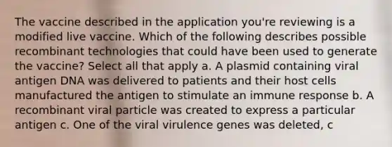 The vaccine described in the application you're reviewing is a modified live vaccine. Which of the following describes possible recombinant technologies that could have been used to generate the vaccine? Select all that apply a. A plasmid containing viral antigen DNA was delivered to patients and their host cells manufactured the antigen to stimulate an immune response b. A recombinant viral particle was created to express a particular antigen c. One of the viral virulence genes was deleted, c