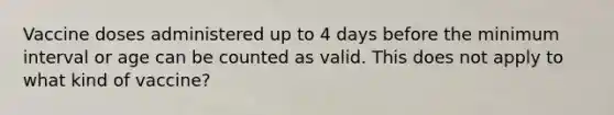 Vaccine doses administered up to 4 days before the minimum interval or age can be counted as valid. This does not apply to what kind of vaccine?