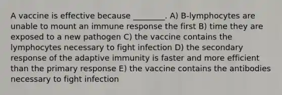 A vaccine is effective because ________. A) B-lymphocytes are unable to mount an immune response the first B) time they are exposed to a new pathogen C) the vaccine contains the lymphocytes necessary to fight infection D) the secondary response of the adaptive immunity is faster and more efficient than the primary response E) the vaccine contains the antibodies necessary to fight infection