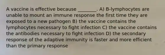 A vaccine is effective because ________. A) B-lymphocytes are unable to mount an immune response the first time they are exposed to a new pathogen B) the vaccine contains the lymphocytes necessary to fight infection C) the vaccine contains the antibodies necessary to fight infection D) the secondary response of the adaptive immunity is faster and more efficient than the primary response