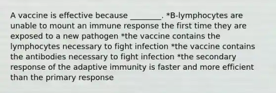 A vaccine is effective because ________. *B-lymphocytes are unable to mount an immune response the first time they are exposed to a new pathogen *the vaccine contains the lymphocytes necessary to fight infection *the vaccine contains the antibodies necessary to fight infection *the secondary response of the adaptive immunity is faster and more efficient than the primary response