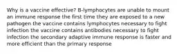 Why is a vaccine effective? B-lymphocytes are unable to mount an immune response the first time they are exposed to a new pathogen the vaccine contains lymphocytes necessary to fight infection the vaccine contains antibodies necessary to fight infection the secondary adaptive immune response is faster and more efficient than the primary response